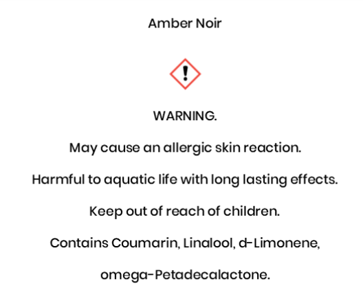 Amber Noir  WARNING. May cause an allergic skin reaction. Harmful to aquatic life with long lasting effects.  Keep out of reach of children.  Contains Coumarin, Linalool, d-Limonene,  omega-Petadecalactone.