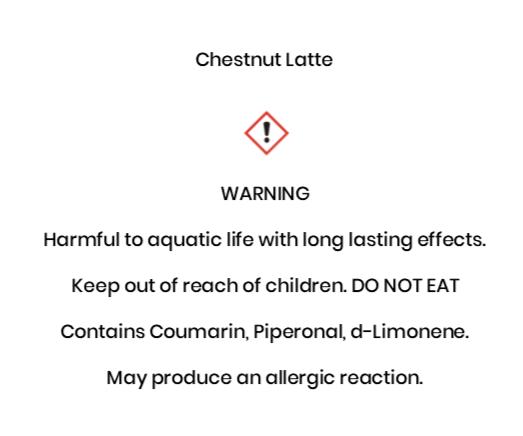 Chestnut Latte  WARNING Harmful to aquatic life with long lasting effects. Keep out of reach of children. DO NOT EAT Contains Coumarin, Piperonal, d-Limonene. May produce an allergic reaction.