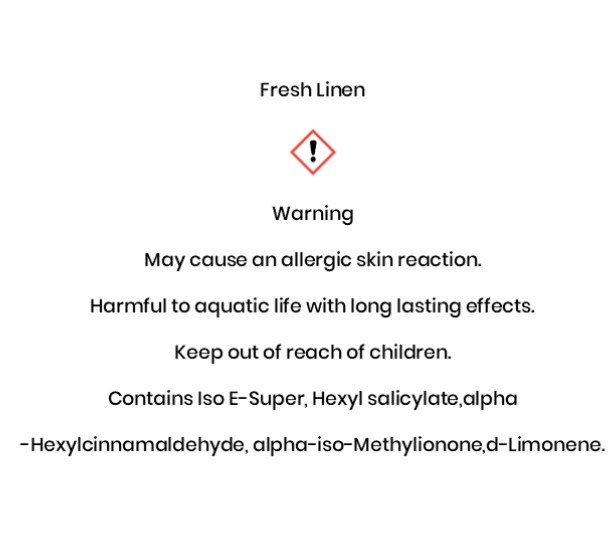 Fresh Linen       Warning May cause an allergic skin reaction. Harmful to aquatic life with long lasting effects. Keep out of reach of children. Contains Iso E-Super, Hexyl salicylate,alpha -Hexylcinnamaldehyde, alpha-iso-Methylionone,d-Limonene.