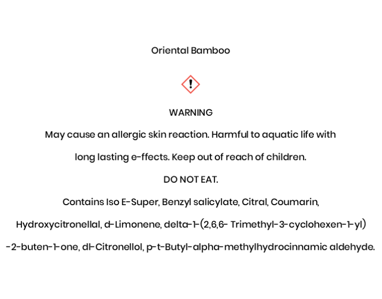 Oriental Bamboo  WARNING May cause an allergic skin reaction. Harmful to aquatic life with long lasting e¬ffects. Keep out of reach of children.  DO NOT EAT. Contains Iso E-Super, Benzyl salicylate, Citral, Coumarin, Hydroxycitronellal, d-Limonene, delta-1-(2,6,6- Trimethyl-3-cyclohexen-1-yl) -2-buten-1-one, dl-Citronellol, p-t-Butyl-alpha-methylhydrocinnamic aldehyde.
