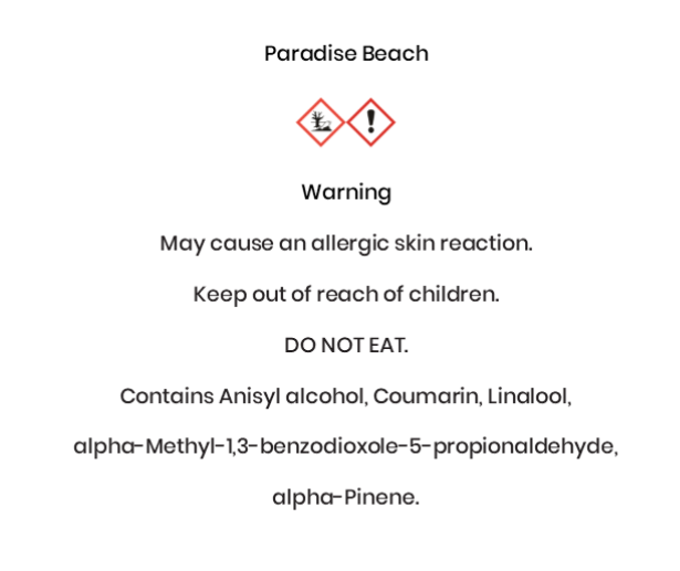 Paradise Beach  Warning May cause an allergic skin reaction. Keep out of reach of children. DO NOT EAT. Contains Anisyl alcohol, Coumarin, Linalool, alpha-Methyl-1,3-benzodioxole-5-propionaldehyde, alpha-Pinene.