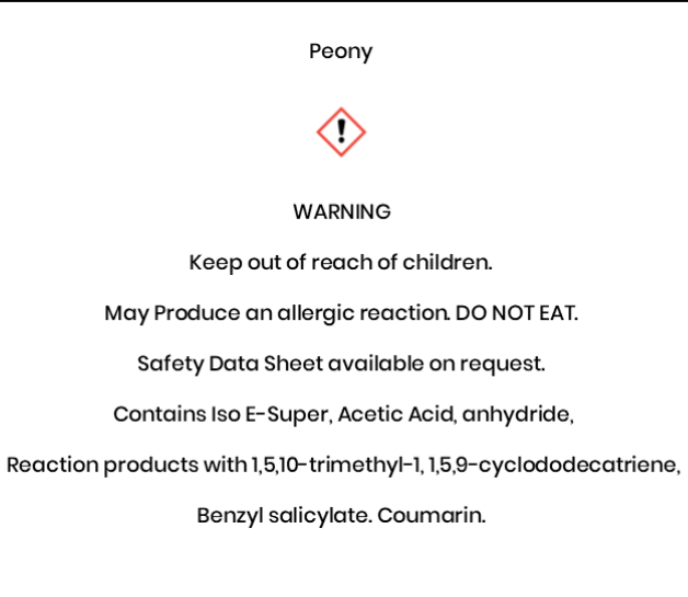 Peony  WARNING Keep out of reach of children.   May Produce an allergic reaction. DO NOT EAT. Safety Data Sheet available on request.  Contains Iso E-Super, Acetic Acid, anhydride,  Reaction products with 1,5,10-trimethyl-1, 1,5,9-cyclododecatriene,  Benzyl salicylate. Coumarin
