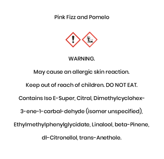 Pink Fizz and Pomelo  WARNING. May cause an allergic skin reaction.  Keep out of reach of children. DO NOT EAT. Contains Iso E-Super, Citral, Dimethylcyclohex- 3-ene-1-carbal-dehyde (isomer unspeci¬fied),  Ethylmethylphenylglycidate, Linalool, beta-Pinene,  dl-Citronellol, trans-Anethole.