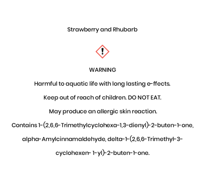 Strawberry and Rhubarb  WARNING Harmful to aquatic life with long lasting e¬ffects.  Keep out of reach of children. DO NOT EAT.  May produce an allergic skin reaction.  Contains 1-(2,6,6-Trimethylcyclohexa-1,3-dienyl)-2-buten-1-one, alpha-Amylcinnamaldehyde, delta-1-(2,6,6-Trimethyl-3- cyclohexen- 1-yl)-2-buten-1-one