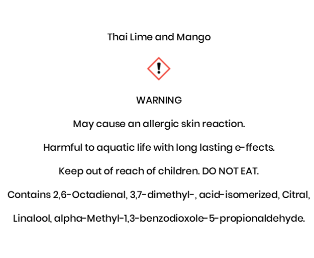 Thai Lime and Mango  WARNING May cause an allergic skin reaction. Harmful to aquatic life with long lasting e¬ffects. Keep out of reach of children. DO NOT EAT. Contains 2,6-Octadienal, 3,7-dimethyl-, acid-isomerized, Citral,  Linalool, alpha-Methyl-1,3-benzodioxole-5-propionaldehyde.