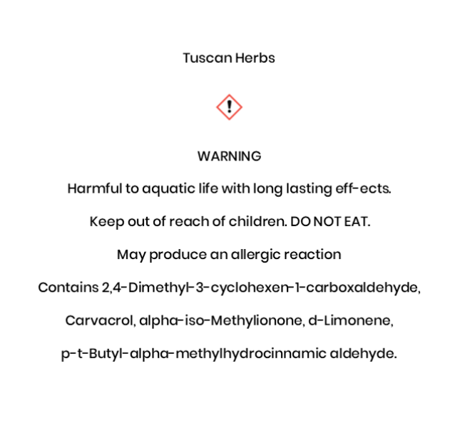 Tuscan Herbs  WARNING Harmful to aquatic life with long lasting eff¬ects.  Keep out of reach of children. DO NOT EAT.  May produce an allergic reaction Contains 2,4-Dimethyl-3-cyclohexen-1-carboxaldehyde, Carvacrol, alpha-iso-Methylionone, d-Limonene, p-t-Butyl-alpha-methylhydrocinnamic aldehyde.