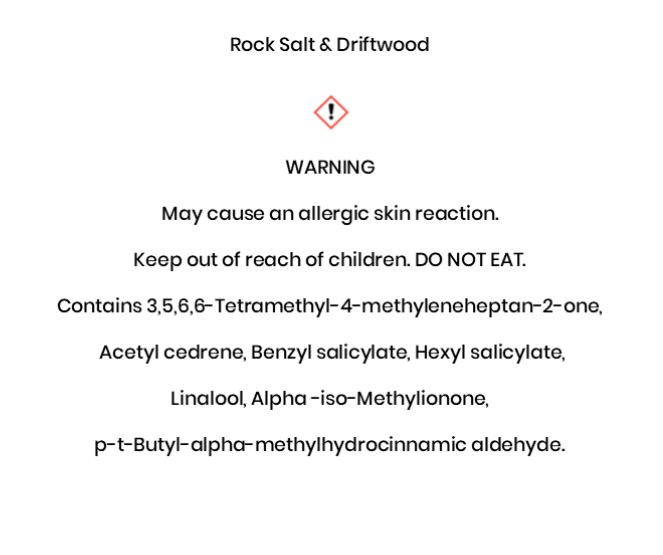 Rock Salt & Driftwood  WARNING May cause an allergic skin reaction. Keep out of reach of children. DO NOT EAT. Contains 3,5,6,6-Tetramethyl-4-methyleneheptan-2-one,  Acetyl cedrene, Benzyl salicylate, Hexyl salicylate, Linalool, Alpha -iso-Methylionone,  p-t-Butyl-alpha-methylhydrocinnamic aldehyde